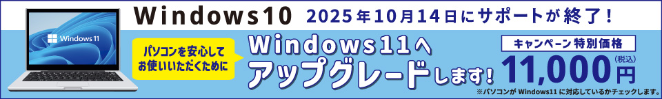 Windows10 2025年10月14日にサポートが終了！ パソコンを安心してお使いいただくために Windows11へアップグレードします！ キャンペーン特別価格 11,000円 税込 パソコンがWindows11に対応しているかチェックします。